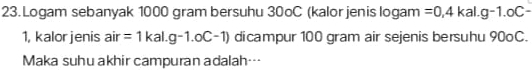 Logam sebanyak 1000 gram bersuhu 30oC (kalor jenis logam =0,4kal.g-1.oC-
1, kalorjenis air =1kal.g-1.oC-1) dicampur 100 gram air sejenis bersuhu 90oC. 
Maka suhu akhir campuran adalah…