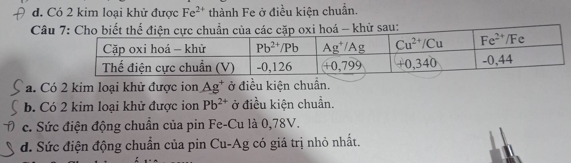 Có 2 kim loại khử được Fe^(2+) thành Fe ở điều kiện chuẩn.
Câuoá - khử sau:
a. Có 2 kim loại khử được ion Ag^+ ở điều kiện chuẩn.
b. Có 2 kim loại khử được ion Pb^(2+) ở điều kiện chuẩn.
c. Sức điện động chuẩn của pin Fe-Cu là 0,78V.
d. Sức điện động chuẩn của pin Cu-Ag có giá trị nhỏ nhất.