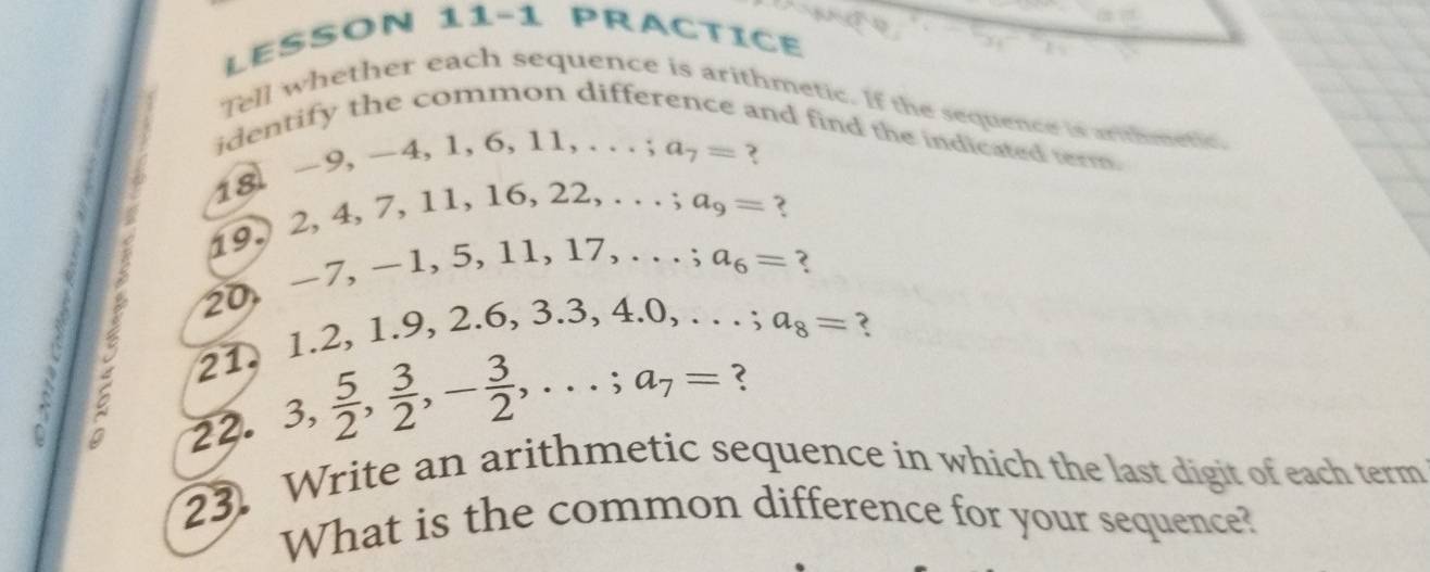 LESSON 11−1 PRACTICE 
Tell whether each sequence is arithmetic. If the sequence is arithmetic 
identify the common difference and find the indicated term
-9, -4, 1, 6, 11,...; a_7=
18
19. 2, 4, 7, 11, 16, 2 2,...; a_9= ?
-1 7, − 1, 5, 11, 1 7,...; a_6= ?
20
21. 1. 2, 1.9, 2.6, 3.3, 4.0, . . . ; a_8= ? 
C 
22. 3,  5/2 ,  3/2 , - 3/2 ,...; a_7=
23. Write an arithmetic sequence in which the last digit of each term 
What is the common difference for your sequence?