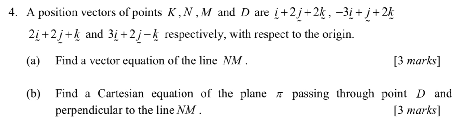 A position vectors of points K , N , M and D are i+2j+2k, -3i+j+2k
2_ i+2j+k and 3_ i+2j-k respectively, with respect to the origin. 
(a) Find a vector equation of the line NM. [3 marks] 
(b) Find a Cartesian equation of the plane π passing through point D and 
perpendicular to the line NM. [3 marks]