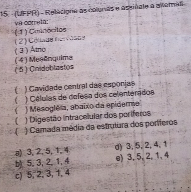 (UFPR) - Relacione as colunas e assiñale a alternati-
va correta:
(1) Coanócitos
( 2) Células nervosas
( 3 ) Átrio
( 4 ) Mesênquima
( 5 ) Cnidoblastos
( ) Cavidade central das esponjas
) Células de defesa dos celenterados
( ) Mesogléia, abaixo da epiderme
( ) Digestão intracelular dos poríferos
( * ) Camada média da estrutura dos poríferos
a) 3, 2, 5, 1, 4 d) 3, 5, 2, 4, 1
b) 5, 3, 2, 1, 4 e) 3, 5, 2, 1, 4
c) 5, 2, 3, 1, 4