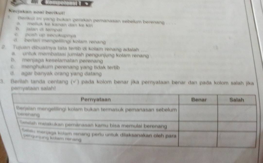 sop; 
Kerjakan soal berikut!
. Berikul ini yang bukan gerakan pemanasan sebelum berenang . .
a. melluk ke kanan dan ke kin
b. jalan di tempat
c. push up secukupnya
d. berlari mengelilingi kolam renang
2. Tujuan dibuatnya tata tertib di kolam renang adalah ....
a. untuk membatasi jumiah pengunjung kolam renang
b. menjaga keselamatan perenan
c. menghukum perenang yang tidak tertib
d. agar banyak orang yang datang
3. Berilah tanda centang (√) pada kolom benar jika pernyataan benar dan pada kolom salah jika
pemyataan salah!