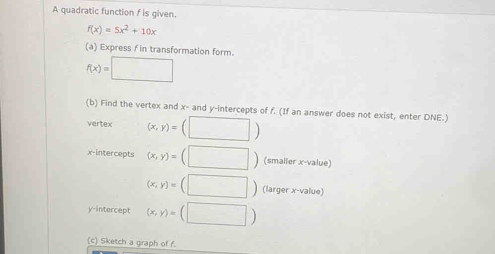 A quadratic function f is given.
f(x)=5x^2+10x
(a) Express f in transformation form.
f(x)=□
(b) Find the vertex and x - and y-intercepts of f. (If an answer does not exist, enter DNE.) 
vertex (x,y)=(□ )
x-intercepts (x,y)=(□ ) (smaller x -value)
(x,y)=(□ ) (larger x -value) 
y-intercept (x,y)=(□ )
(c) Sketch a graph of f.