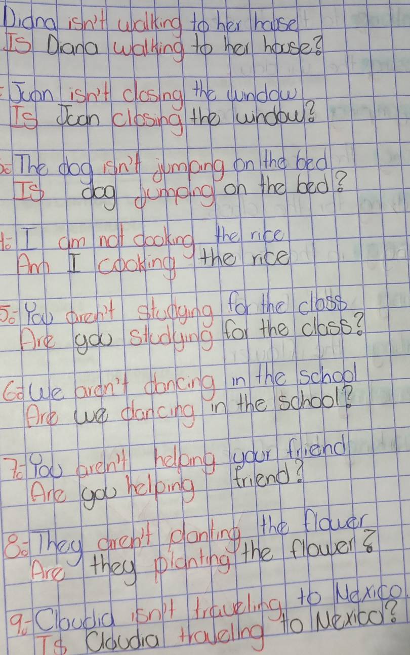 Digna isn't walking to her holse 
Is Dana Walking to her house? 
Juan isn't closing the uundow 
Is Jcan closing the wndow? 
The dog isn't jimpng on the bed 
Is dog dumping on the bed? 
I am not gooking the rice 
Amp I coboking the rice 
So You dren't studying for the closp 
Are gou studying for the class? 
G We ardn't doncing in the school 
Ore we plan cing in the school? 
7 You aren't hellong your fiehd 
Are gou helping friend? 
8: They dren't glaning the floues 
Are they pianting the flowben8 
goCloubid isn't travelng to Nexito 
Ts Cloudia travellng to Nex6o?