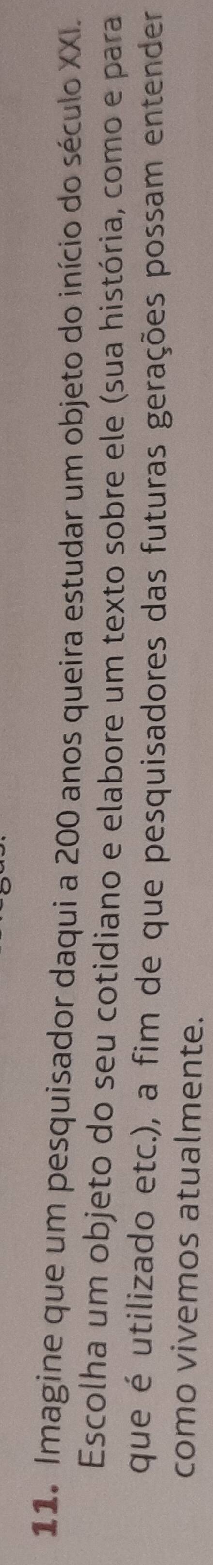 Imagine que um pesquisador daqui a 200 anos queira estudar um objeto do início do século XXI. 
Escolha um objeto do seu cotidiano e elabore um texto sobre ele (sua história, como e para 
que é utilizado etc.), a fim de que pesquisadores das futuras gerações possam entender 
como vivemos atualmente.