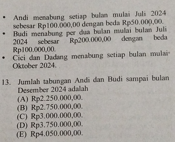 Andi menabung setiap bulan mulai Juli 2024
sebesar Rp100.000,00 dengan beda Rp50.000,00.
Budi menabung per dua bulan mulai bulan Juli
2024 sebesar Rp200.000,00 dengan beda
Rp100.000,00.
Cici dan Dadang menabung setiap bulan mulai
Oktober 2024.
13. Jumlah tabungan Andi dan Budi sampai bulan
Desember 2024 adalah
(A) Rp2.250.000,00.
(B) Rp2.750.000,00.
(C) Rp3.000.000,00.
(D) Rp3.750.000,00.
(E) Rp4.050.000,00.