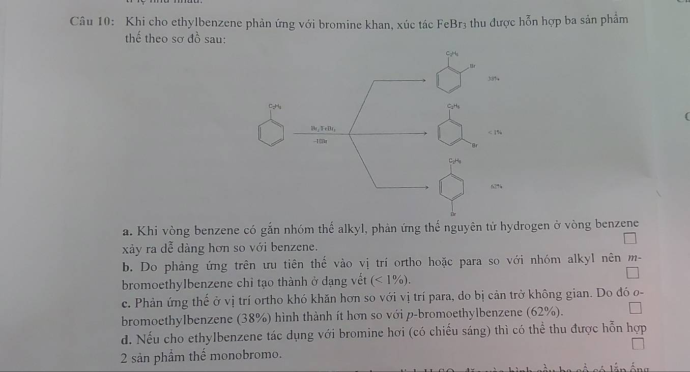 Khi cho ethylbenzene phản ứng với bromine khan, xúc tác FeBr3 thu được hỗn hợp ba sản phẩm
thế theo sơ đồ sau:
C₂H6
38%
C₂Hs
Br₂ FeBr, < 1%
-- HBr
Br
C₂H₆
62%
Br
a. Khi vòng benzene có gắn nhóm thế alkyl, phản ứng thế nguyên tử hydrogen ở vòng benzene
xảy ra dễ dàng hơn so với benzene.
b. Do phảng ứng trên ưu tiên thế vào vị trí ortho hoặc para so với nhóm alkyl nên m-
bromoethylbenzene chỉ tạo thành ở dạng vết (<1% ).
c. Phản ứng thế ở vị trí ortho khó khăn hơn so với vị trí para, do bị cản trở không gian. Do đó o-
bromoethylbenzene (38%) hình thành ít hơn so với p-bromoethylbenzene (62%).
d. Nếu cho ethylbenzene tác dụng với bromine hơi (có chiếu sáng) thì có thể thu được hỗn hợp
2 sản phẩm thế monobromo.
Ấn ống