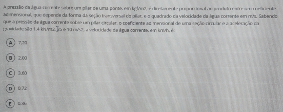 A pressão da água corrente sobre um pilar de uma ponte, em kgf/m2, é diretamente proporcional ao produto entre um coeficiente
adimensional, que depende da forma da seção transversal do pilar, e o quadrado da velocidade da água corrente em m/s. Sabendo
que a pressão da água corrente sobre um pilar circular, o coeficiente adimensional de uma seção circular e a aceleração da
gravidade são 1,4 kN/m2, ⑬5 e 10 m/s2, a velocidade da água corrente, em km/h, é:
A 7,20
B 2,00
C 3,60
D  0,72
E  0.36