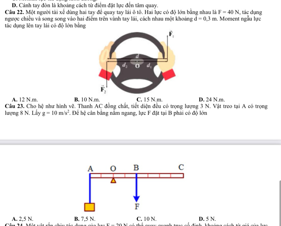 D. Cánh tay đòn là khoảng cách từ điểm đặt lực đến tâm quay.
Câu 22. Một người tài xế dùng hai tay để quay tay lái ô tô. Hai lực có độ lớn bằng nhau là F=40N , tác dụng
ngược chiều và song song vào hai điểm trên vành tay lái, cách nhau một khoảng d=0,3m. Moment ngẫu lực
tác dụng lên tay lái có độ lớn bằng
A. 12 N.m. B. 10 N.m. C. 15 N.m. D. 24 N.m.
Câu 23. Cho hệ như hình vẽ. Thanh AC đồng chất, tiết diện đều có trọng lượng 3 N. Vật treo tại A có trọng
lượng 8 N. Lấy g=10m/s^2. Đề hệ cân bằng nằm ngang, lực F đặt tại B phải có độ lớn
A. 2,5 N. B. 7,5 N. C. 10 N. D. 5 N.
Câu 24. Một vật rắn chiu táa dụng sủa lc E-20N s guanh trc cố định khoing sách từ giá sủa kc