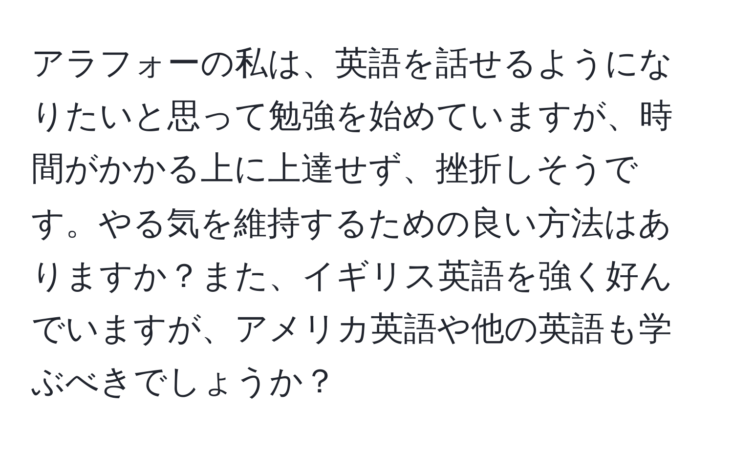 アラフォーの私は、英語を話せるようになりたいと思って勉強を始めていますが、時間がかかる上に上達せず、挫折しそうです。やる気を維持するための良い方法はありますか？また、イギリス英語を強く好んでいますが、アメリカ英語や他の英語も学ぶべきでしょうか？