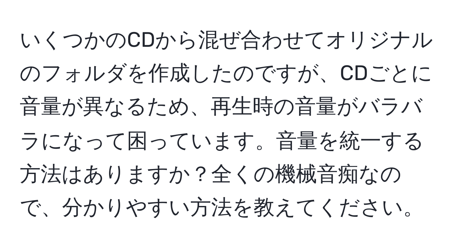 いくつかのCDから混ぜ合わせてオリジナルのフォルダを作成したのですが、CDごとに音量が異なるため、再生時の音量がバラバラになって困っています。音量を統一する方法はありますか？全くの機械音痴なので、分かりやすい方法を教えてください。