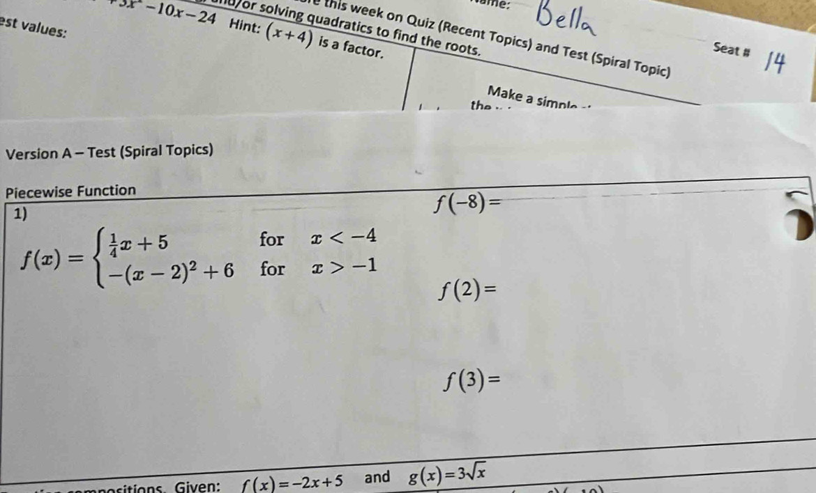 Name:
+5x-10x-24 u or solving quadratics to find the roots. 
est values: 
Hint: (x+4) is a factor. 
e this week on Quiz (Recent Topics) and Test (Spiral Topic) 
Seat # 
Make a simple- 
the 
Version A - Test (Spiral Topics) 
Piecewise Function 
1)
f(-8)=
f(x)=beginarrayl  1/4 x+5forx -1endarray. f(2)=
f(3)=
sitions Given: f(x)=-2x+5 and g(x)=3sqrt(x)