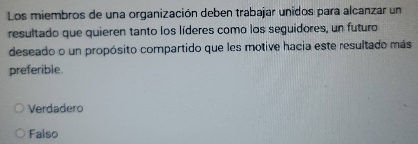 Los miembros de una organización deben trabajar unidos para alcanzar un
resultado que quieren tanto los líderes como los seguidores, un futuro
deseado o un propósito compartido que les motive hacia este resultado más
preferible.
Verdadero
Falso