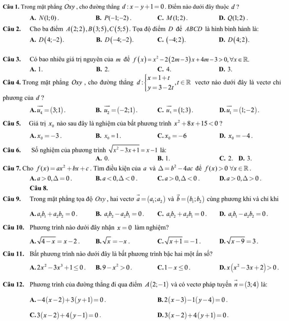 Trong mặt phẳng Oxy , cho đường thắng đ : :x-y+1=0. Điểm nào dưới đây thuộc đ ?
A. N(1;0). B. P(-1;-2). C. M(1;2). D. Q(1;2).
Câu 2. Cho ba điểm A(2;2),B(3;5),C(5;5). Tọa độ điểm D để ABCD là hình bình hành là:
A. D(4;-2). B. D(-4;-2). C. (-4;2). D. D(4;2).
Câu 3. Có bao nhiêu giá trị nguyên của m đề f(x)=x^2-2(2m-3)x+4m-3>0,forall x∈ R.
A. 1. B. 2. C. 4. D. 3.
Câu 4. Trong mặt phẳng Oxy , cho đường thắng d:beginarrayl x=1+t y=3-2tendarray. ,t∈ R vectơ nào dưới đây là vectơ chi
phương của d ?
A. vector u_4=(3;1). B. vector u_2=(-2;1). C. vector u_3=(1;3). D. vector u_1=(1;-2).
Câu 5. Giá trị x_0 nào sau đây là nghiệm của bất phương trình x^2+8x+15<0</tex> ?
A. x_0=-3. B. x_0=1. C. x_0=-6 D. x_0=-4.
Câu 6. Số nghiệm của phương trình sqrt(x^2-3x+1)=x-1 là:
A. 0. B. 1. C. 2. D. 3.
Câu 7. Cho f(x)=ax^2+bx+c. Tìm điều kiện của a và △ =b^2-4ac đề f(x)>0 forall x∈ R.
A. a>0,△ =0. B. a<0,△ <0. C. a>0,△ <0. D. a>0,△ >0.
Cau8.
Câu 9. Trong mặt phẳng tọa độ Oxy, hai vectơ vector a=(a_1;a_2) và vector b=(b_1;b_2) cùng phương khi và chỉ khi
A. a_1b_1+a_2b_2=0. B. a_1b_2-a_2b_1=0. C. a_1b_2+a_2b_1=0. D. a_1b_1-a_2b_2=0.
Câu 10. Phương trình nào dưới đây nhận x=0 làm nghiệm?
A. sqrt(4-x)=x-2. B. sqrt(x)=-x. C. sqrt(x+1)=-1. D. sqrt(x-9)=3.
Câu 11. Bất phương trình nào dưới đây là bất phương trình bậc hai một ẩn số?
A. 2x^2-3x^3+1≤ 0. B. 9-x^2>0. C. 1-x≤ 0. D. x(x^2-3x+2)>0.
Câu 12. Phương trình của đường thắng đi qua điểm A(2;-1) và có vectơ pháp tuyển vector n=(3;4) là:
A. -4(x-2)+3(y+1)=0. B. 2(x-3)-1(y-4)=0.
C. 3(x-2)+4(y-1)=0. D. 3(x-2)+4(y+1)=0.