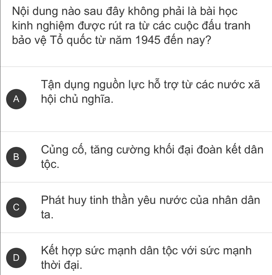 Nội dung nào sau đây không phải là bài học
kinh nghiệm được rút ra từ các cuộc đấu tranh
bảo vệ Tổ quốc từ năm 1945 đến nay?
Tận dụng nguồn lực hỗ trợ từ các nước xã
A hội chủ nghĩa.
B
Củng cố, tăng cường khối đại đoàn kết dân
tộc.
C
Phát huy tinh thần yêu nước của nhân dân
ta.
Kết hợp sức mạnh dân tộc với sức mạnh
D
thời đại.