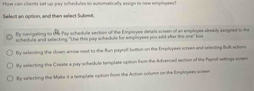 How can clients set up pay schedules to automatically assign to new employees?
Select an option, and then select Submit.
By navigating to the Pay schedule section of the Employee details screen of an employee already assigned to the
schedule and selecting “Use this pay schedule for employees you add after this one” box
By selecting the down arrow next to the Run payroll button on the Employees screen and selecting Bulk actions
By selecting the Create a pay schedule template option from the Advanced section of the Payroll settings screen
By selecting the Make it a template option from the Action column on the Employees screen