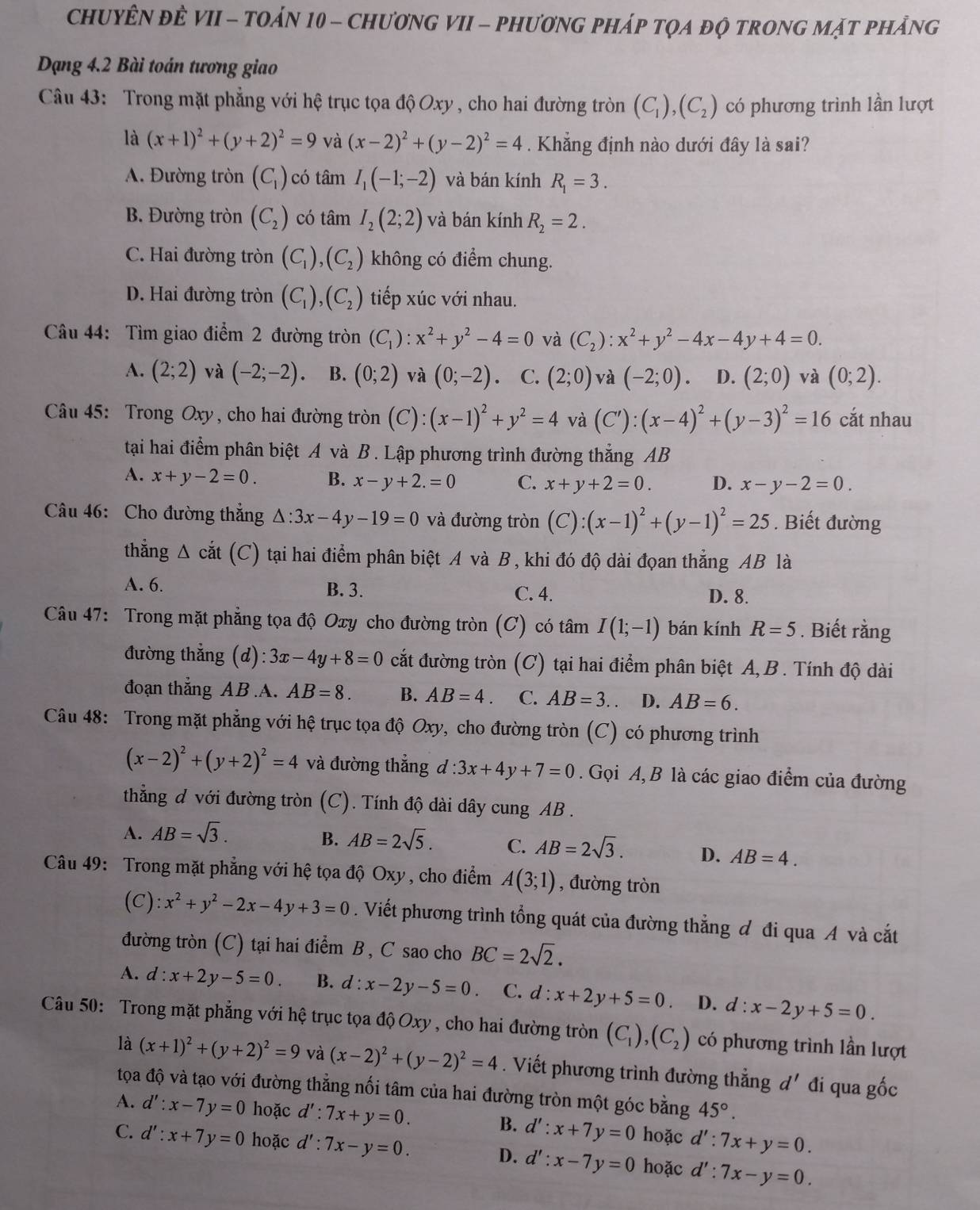 ChUYÊN ĐÈ VII - tOáN 10 - ChươNG VII - phươnG pháp tọa độ trOnG mặt phảng
Dạng 4.2 Bài toán tương giao
Câu 43: Trong mặt phẳng với hệ trục tọa độ Oxy , cho hai đường tròn (C_1),(C_2) có phương trình lần lượt
là (x+1)^2+(y+2)^2=9 và (x-2)^2+(y-2)^2=4. Khẳng định nào dưới đây là sai?
A. Đường tròn (C_1) có tâm I_1(-1;-2) và bán kính R_1=3.
B. Đường tròn (C_2) có tâm I_2(2;2) và bán kính R_2=2.
C. Hai đường tròn (C_1),(C_2) không có điểm chung.
D. Hai đường tròn (C_1),(C_2) tiếp xúc với nhau.
Câu 44: Tìm giao điểm 2 đường tròn (C_1):x^2+y^2-4=0 và (C_2):x^2+y^2-4x-4y+4=0.
A. (2;2) và (-2;-2). B. (0;2) và (0;-2). C. (2;0) và (-2;0). D. (2;0) và (0;2).
Câu 45: Trong Oxy, cho hai đường tròn (C):(x-1)^2+y^2=4 và (C'):(x-4)^2+(y-3)^2=16 cắt nhau
tạai hai điểm phân biệt A và B . Lập phương trình đường thắng AB
A. x+y-2=0. B. x-y+2.=0 C. x+y+2=0. D. x-y-2=0.
Câu 46: Cho đường thắng △ :3x-4y-19=0 và đường tròn (C):(x-1)^2+(y-1)^2=25. Biết đường
thắng △ cdot at (C) tại hai điểm phân biệt A và B, khi đó độ dài đọan thẳng AB là
A. 6. B. 3. C. 4. D. 8.
Câu 47: Trong mặt phẳng tọa độ Oxy cho đường tròn (C) có tâm I(1;-1) bán kính R=5. Biết rằng
đường thẳng (d) 3x-4y+8=0 cắt đường tròn (C) tại hai điểm phân biệt A, B . Tính độ dài
đoạn thẳng AB.A. AB=8. B. AB=4 C. AB=3. D. AB=6.
Câu 48: Trong mặt phẳng với hệ trục tọa độ Oxy, cho đường tròn (C) có phương trình
(x-2)^2+(y+2)^2=4 và đường thắng d:3x+4y+7=0. Gọi A, B là các giao điểm của đường
thẳng đ với đường tròn  (C). Tính độ dài dây cung AB .
A. AB=sqrt(3).
B. AB=2sqrt(5). C. AB=2sqrt(3). D. AB=4.
Câu 49: Trong mặt phẳng với hệ tọa độ Oxy, cho điểm A(3;1) , đường tròn
(C): x^2+y^2-2x-4y+3=0. Viết phương trình tổng quát của đường thẳng đ đi qua A và cắt
đường tròn (C) tại hai điểm B , C sao cho BC=2sqrt(2).
A. d:x+2y-5=0 B. d:x-2y-5=0. C. d:x+2y+5=0 D. d:x-2y+5=0.
Câu 50: Trong mặt phẳng với hệ trục tọa độ Oxy , cho hai đường tròn (C_1),(C_2) có phương trình lần lượt
là (x+1)^2+(y+2)^2=9 và (x-2)^2+(y-2)^2=4. Viết phương trình đường thắng d' đi qua gốc
tọa độ và tạo với đường thằng nối tâm của hai đường tròn một góc bằng 45°.
A. d':x-7y=0 hoặc d':7x+y=0. B. d':x+7y=0 hoặc d':7x+y=0.
C. d':x+7y=0 hoặc d':7x-y=0. D. d':x-7y=0 hoặc d':7x-y=0.