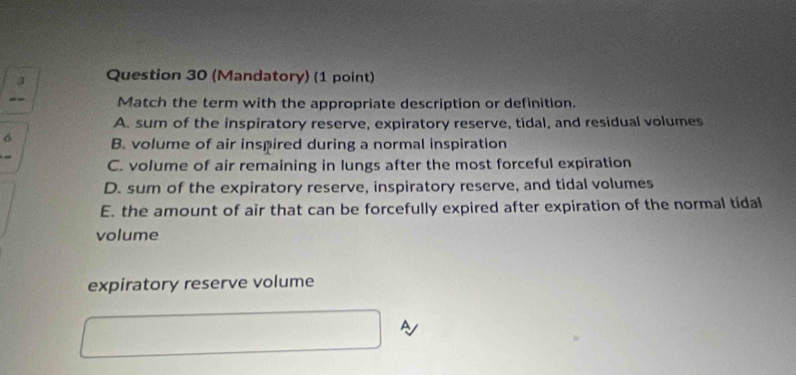 (Mandatory) (1 point)
-- Match the term with the appropriate description or definition.
A. sum of the inspiratory reserve, expiratory reserve, tidal, and residual volumes
6 B. volume of air inspired during a normal inspiration
C. volume of air remaining in lungs after the most forceful expiration
D. sum of the expiratory reserve, inspiratory reserve, and tidal volumes
E. the amount of air that can be forcefully expired after expiration of the normal tidal
volume
expiratory reserve volume
A