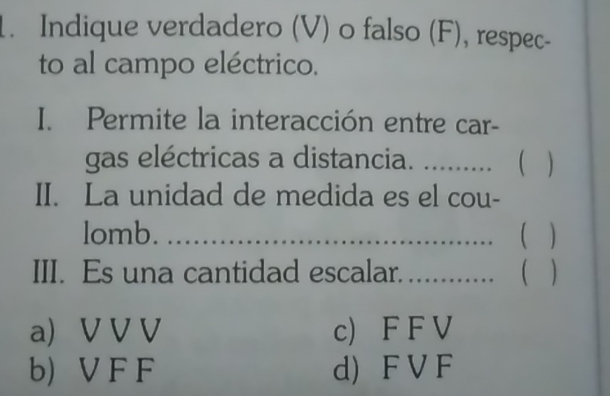 Indique verdadero (V) o falso (F), respec-
to al campo eléctrico.
I. Permite la interacción entre car-
gas eléctricas a distancia. ........ 
II. La unidad de medida es el cou-
lomb. _( )
III. Es una cantidad escalar. ......... ( )
a) V V V c) F F V
b) V F F d) F V F