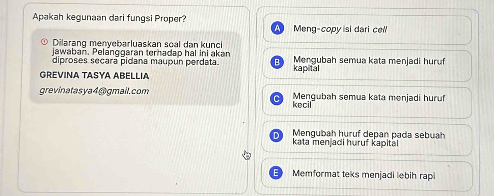 Apakah kegunaan dari fungsi Proper?
a Meng-copy isi dari cell
Dilarang menyebarluaskan soal dan kunci
jawaban. Pelanggaran terhadap hal ini akan Mengubah semua kata menjadi huruf
diproses secara pidana maupun perdata. B
kapital
GREVINA TASYA ABELLIA
grevinatasya4@gmail.com Mengubah semua kata menjadi huruf
kecil
Mengubah huruf depan pada sebuah
kata menjadi huruf kapital
= Memformat teks menjadi lebih rapi