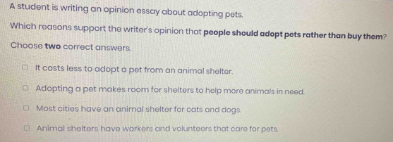 A student is writing an opinion essay about adopting pets.
Which reasons support the writer's opinion that people should adopt pets rather than buy them?
Choose two correct answers.
It costs less to adopt a pet from an animal shelter.
Adopting a pet makes room for shelters to help more animals in need.
Most cities have an animal shelter for cats and dogs.
Animal shelters have workers and volunteers that care for pets.