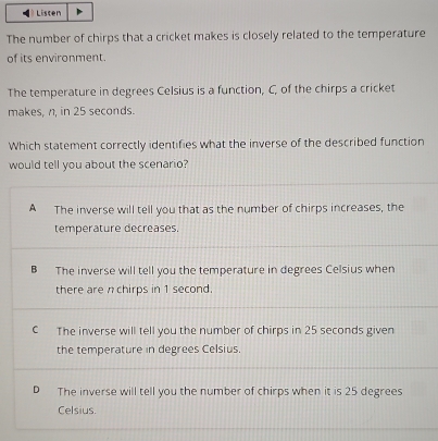 Listen
The number of chirps that a cricket makes is closely related to the temperature
of its environment.
The temperature in degrees Celsius is a function, C, of the chirps a cricket
makes, n, in 25 seconds.
Which statement correctly identifies what the inverse of the described function
would tell you about the scenario?
A The inverse will tell you that as the number of chirps increases, the
temperature decreases.
B The inverse will tell you the temperature in degrees Celsius when
there are n chirps in 1 second.
C The inverse will tell you the number of chirps in 25 seconds given
the temperature in degrees Celsius.
D The inverse will tell you the number of chirps when it is 25 degrees
Celsius.