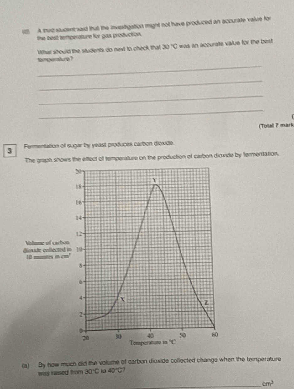 (1) A third student said thatl the investigation might not have produced an accurate value for
the best temperature for gas production.
Whhat should the students do next to check that 30°C was an accurate value for the best .
_
temperature?
_
_
_
(Total 7 mark
3 Fermentation of sugar by yeast produces carbon dioxide.
The graph shows the effect of temperature on the production of carbon dioxide by fermentation.
(a) By how much did the volume of carbon dioxide collected change when the temperature
was raised from 30°C 1 40°C ?
_ cm^3