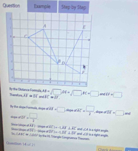 Question Example Step by Step
AB=sqrt(□ ), . E=sqrt(□ ), BC=□ and EF=□. 
Therefore overline AB≌ overline DE and overline BC≌ overline EF. 
By the slope Formula, slope of overline AB=□ , slope of overline AC= □ /2  , slope of overline DE=□ , and 
slope of overline DF= □ /2 . 
Since (slope of overline AB ) - (slope of overline AC)=-1, overline AB⊥ overline AC and ∠ A is a right angle. 
Since (slope of DE ) - (slope of overline DF)=-1, overline DE⊥ overline DF and ∠ D is a right angle. 
So, △ ABC≌ △ DEF by the Hl. Triangle Congruence Theorem. 
Question 14 of 21