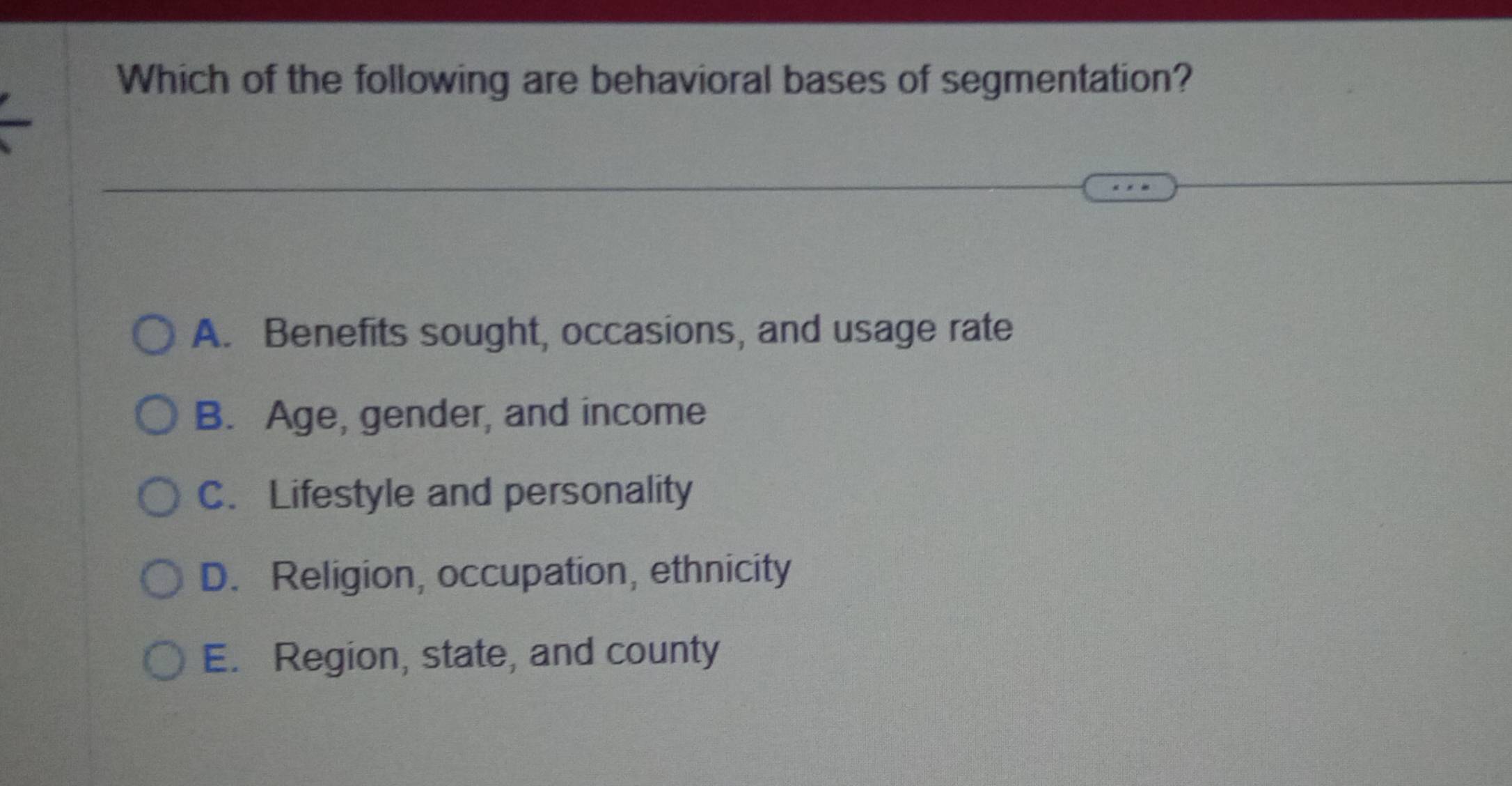 Which of the following are behavioral bases of segmentation?
A. Benefits sought, occasions, and usage rate
B. Age, gender, and income
C. Lifestyle and personality
D. Religion, occupation, ethnicity
E. Region, state, and county