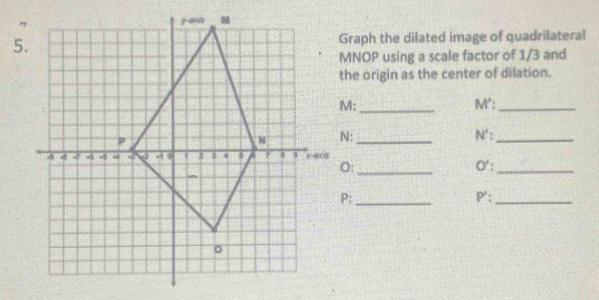 Graph the dilated image of quadrilateral
MNOP using a scale factor of 1/3 and 
the origin as the center of dilation.
M :_ M' :_
N : _N':_ 
s _O' :_
O :
P;_ P ':_