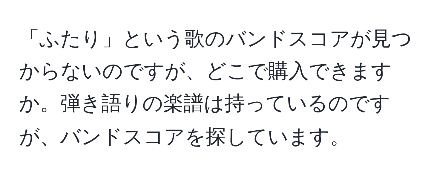 「ふたり」という歌のバンドスコアが見つからないのですが、どこで購入できますか。弾き語りの楽譜は持っているのですが、バンドスコアを探しています。