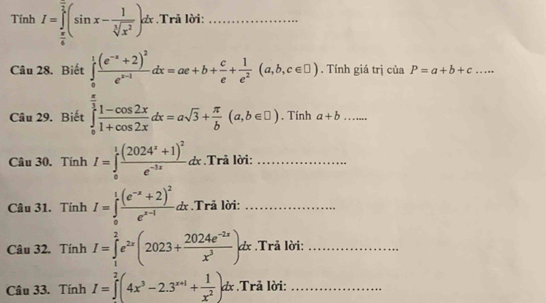 Tính I=∈tlimits _ π /6 ^ π /2 (sin x- 1/sqrt[3](x^2) )dx.Trả lời:_ 
Câu 28. Biết ∈tlimits _0^(1frac (e^-x)+2)^2e^(x-1)dx=ae+b+ c/e + 1/e^2 (a,b,c∈ □ ). Tính giá trị của P=a+b+c... 
Câu 29. Biết ∈tlimits _0^((frac π)3) (1-cos 2x)/1+cos 2x dx=asqrt(3)+ π /b (a,b∈ □ ). Tính a+b _ 
Câu 30. TinhI=∈tlimits _0^(1frac (2024^x)+1)^2e^(-3x)dx Trả lời:_ 
Câu 31. TinhI=∈tlimits _0^(1frac (e^-x)+2)^2e^(x-1)dx.Trả lời:_ 
Câu 32. TinhI=∈tlimits _1^(2e^2x)(2023+ (2024e^(-2x))/x^3 )dx Trả lời:_ 
Câu 33. TinhI=∈tlimits _0^(2(4x^3)-2.3^(x+1)+ 1/x^2 )dx.Trả lời:_