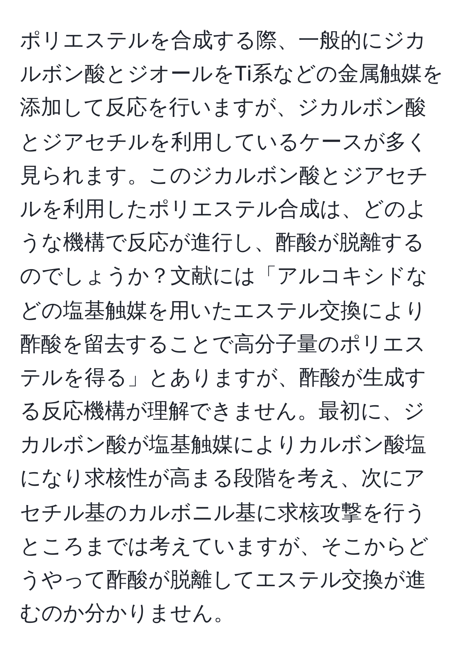 ポリエステルを合成する際、一般的にジカルボン酸とジオールをTi系などの金属触媒を添加して反応を行いますが、ジカルボン酸とジアセチルを利用しているケースが多く見られます。このジカルボン酸とジアセチルを利用したポリエステル合成は、どのような機構で反応が進行し、酢酸が脱離するのでしょうか？文献には「アルコキシドなどの塩基触媒を用いたエステル交換により酢酸を留去することで高分子量のポリエステルを得る」とありますが、酢酸が生成する反応機構が理解できません。最初に、ジカルボン酸が塩基触媒によりカルボン酸塩になり求核性が高まる段階を考え、次にアセチル基のカルボニル基に求核攻撃を行うところまでは考えていますが、そこからどうやって酢酸が脱離してエステル交換が進むのか分かりません。