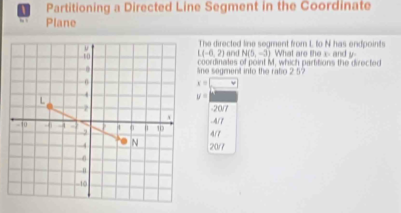 Partitioning a Directed Line Segment in the Coordinate
, . Plane
The directed line segment from L to N has endpoints
L(-6,2) and N(6,-3) What are the x - and y
coordinates of point M, which partitions the directed
line segment into the ratio 2:5?
x= v
y=
-20/7
-4/7
4/7
20/7