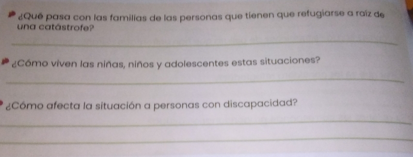 ¿Qué pasa con las familias de las personas que tienen que refugiarse a raíz de 
una catástrofe? 
_ 
¿Cómo viven las niñas, niños y adolescentes estas situaciones? 
_ 
¿Cómo afecta la situación a personas con discapacidad? 
_ 
_