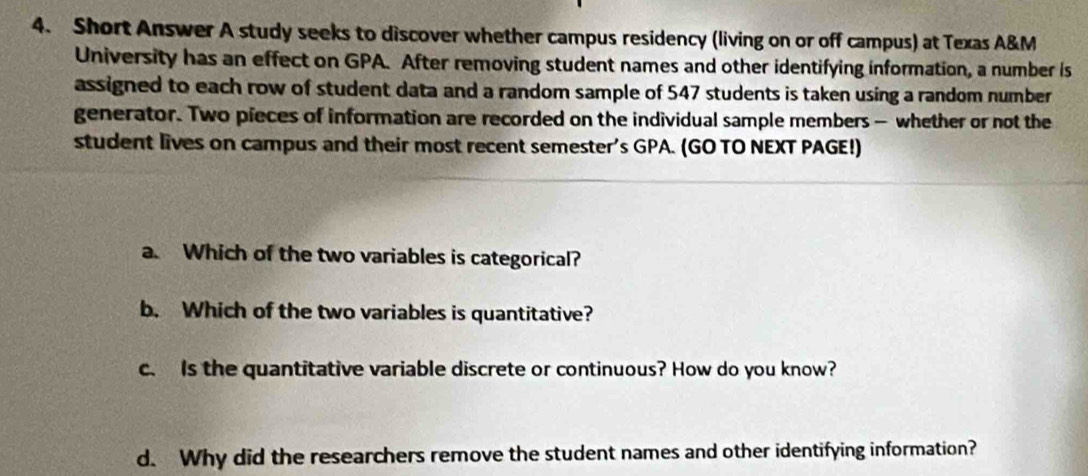 Short Answer A study seeks to discover whether campus residency (living on or off campus) at Texas A&M 
University has an effect on GPA. After removing student names and other identifying information, a number is 
assigned to each row of student data and a random sample of 547 students is taken using a random number 
generator. Two pieces of information are recorded on the individual sample members — whether or not the 
student lives on campus and their most recent semester's GPA. (GO TO NEXT PAGE!) 
a. Which of the two variables is categorical? 
b. Which of the two variables is quantitative? 
c. Is the quantitative variable discrete or continuous? How do you know? 
d. Why did the researchers remove the student names and other identifying information?