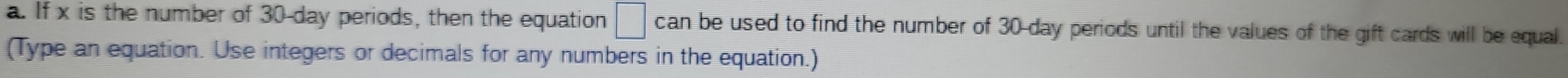 If x is the number of 30-day periods, then the equation □ can be used to find the number of 30-day periods until the values of the gift cards will be equal. 
(Type an equation. Use integers or decimals for any numbers in the equation.)