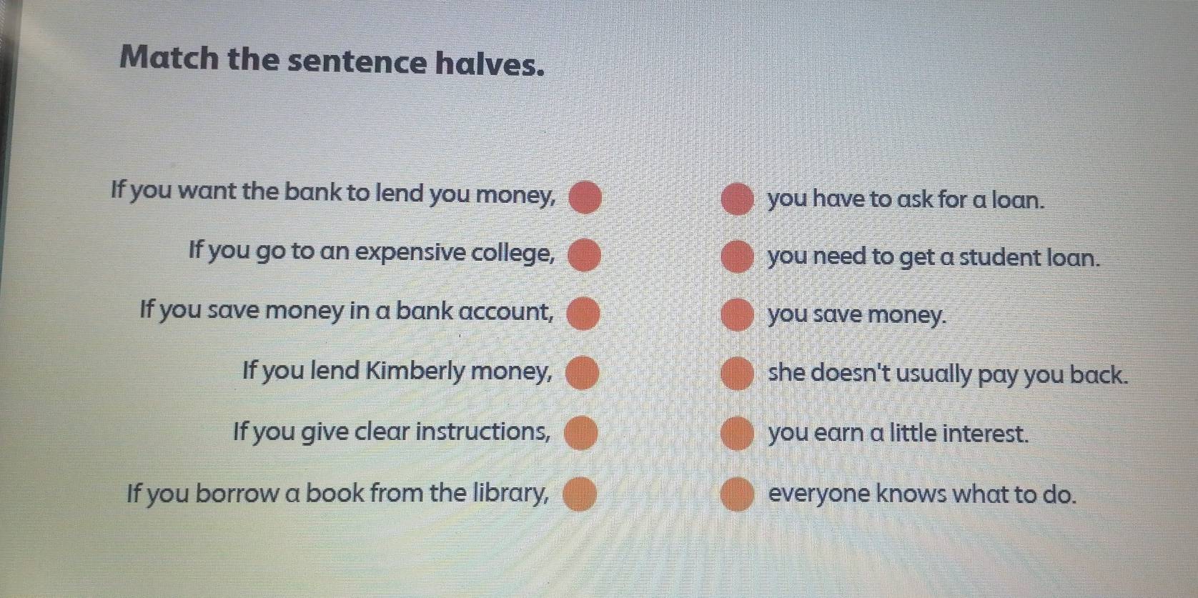 Match the sentence halves.
If you want the bank to lend you money, you have to ask for a loan.
If you go to an expensive college, you need to get a student loan.
If you save money in a bank account, you save money.
If you lend Kimberly money, she doesn't usually pay you back.
If you give clear instructions, you earn a little interest.
If you borrow a book from the library, everyone knows what to do.