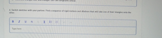 gle DEP are toßgrüent simiar 
4. Switch sketches with your partner. Find a sequence of rigid motions and dilations that will take one of their triangles onto the other. 
B I u y := : . 
Type here