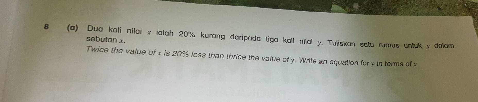 8 (a) Dua kali nilai x ialah 20% kurang daripada tiga kali nilai y. Tuliskan satu rumus untuk y dalam 
sebutan x. 
Twice the value of x is 20% less than thrice the value of y. Write an equation for y in terms of x.