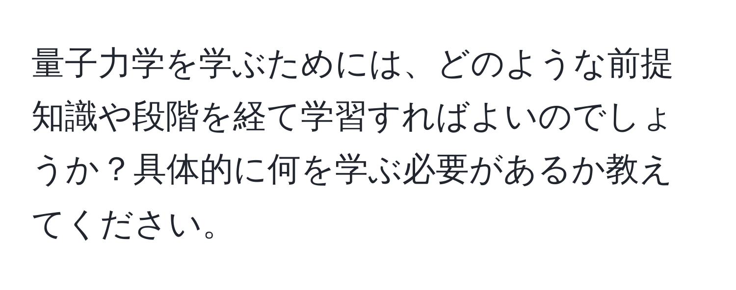 量子力学を学ぶためには、どのような前提知識や段階を経て学習すればよいのでしょうか？具体的に何を学ぶ必要があるか教えてください。