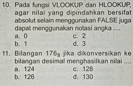 Pada fungsi VLOOKUP dan HLOOKUP,
agar nilai yang dipindahkan bersifat
absolut selain menggunakan FALSE juga
dapat menggunakan notasi angka ....
a. 0 c. 2
b. 1 d. 3
11. Bilangan 176_8 jika dikonversikan ke
bilangan desimal menghasilkan nilai ....
a. 124 c. 128
b. 126 d. 130