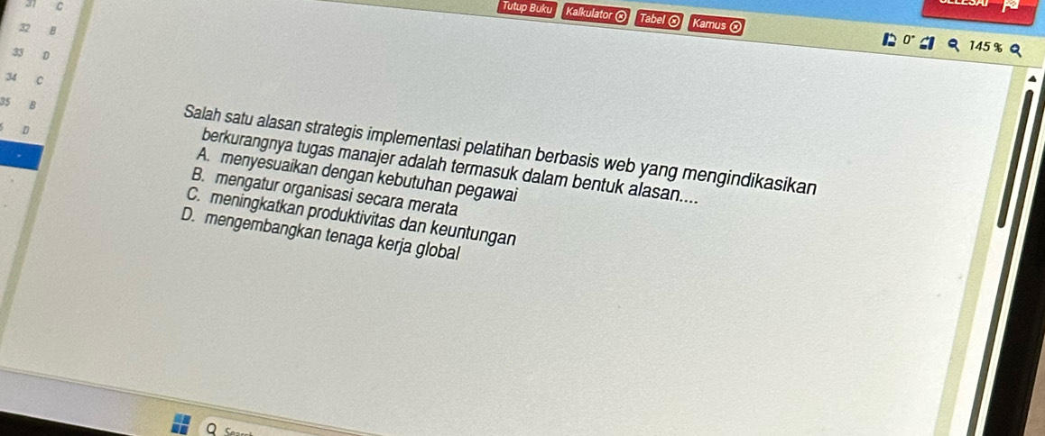 a C Tutup Buku Kalkulator ⓧ Tabel ② Kamus ⓧ
2 B
0° 145 %
33 0
34 C
Salah satu alasan strategis implementasi pelatihan berbasis web yang mengindikasikan
35 B berkurangnya tugas manajer adalah termasuk dalam bentuk alasan....
D A. menyesuaikan dengan kebutuhan pegawai
B. mengatur organisasi secara merata
C. meningkatkan produktivitas dan keuntungan
D. mengembangkan tenaga kerja global