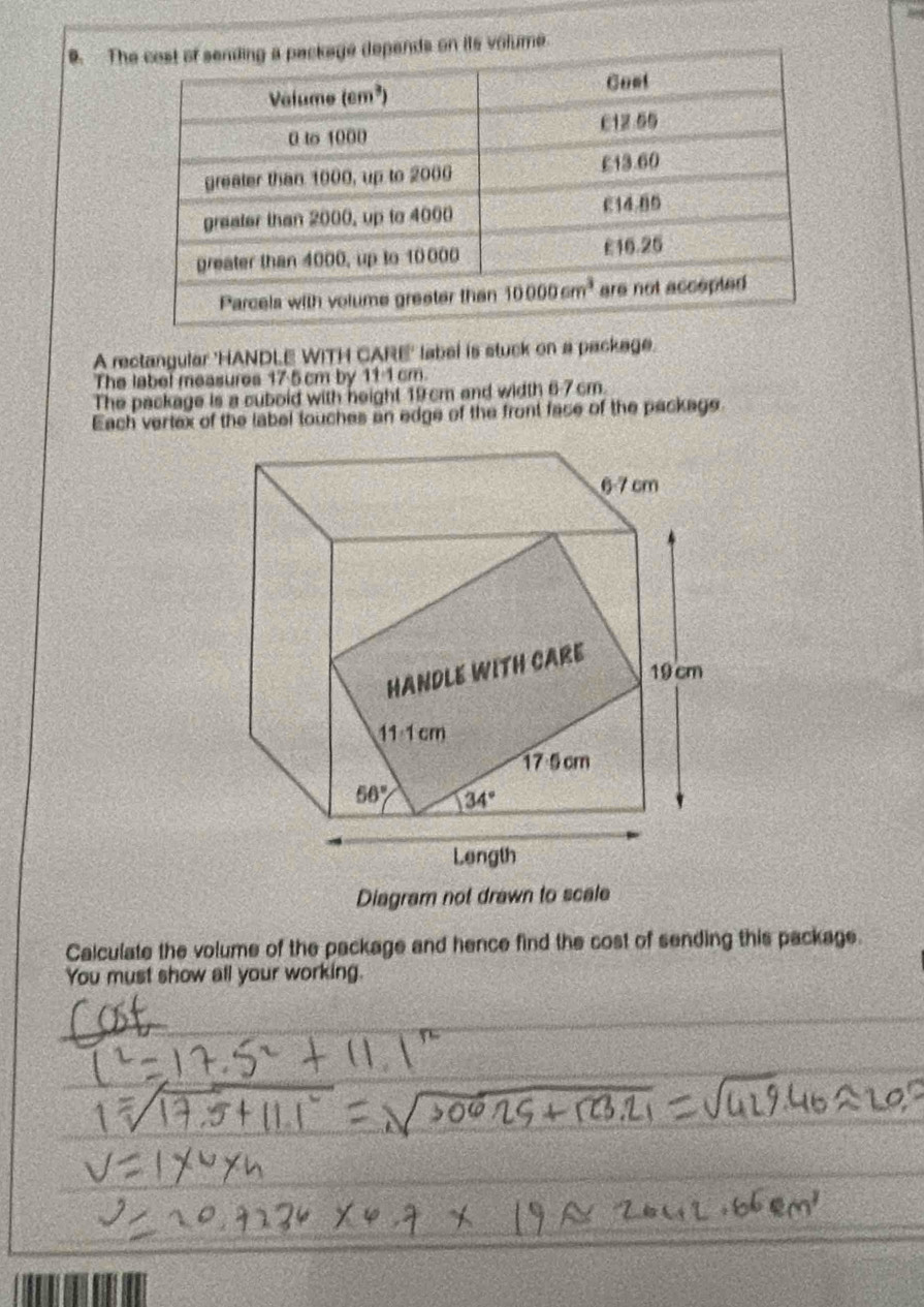 Tn its volume.
A rectangular 'HANDLE WITH CARE' label is stuck on a package.
The label measures 17 5 cm by 11-1 cm.
The package is a cuboid with neight 19cm and width 6-7 cm.
Each vertex of the label touches an edge of the front fase of the package
Diagram not drawn to scale
Calculate the volume of the package and hence find the cost of sending this package.
You must show all your working.