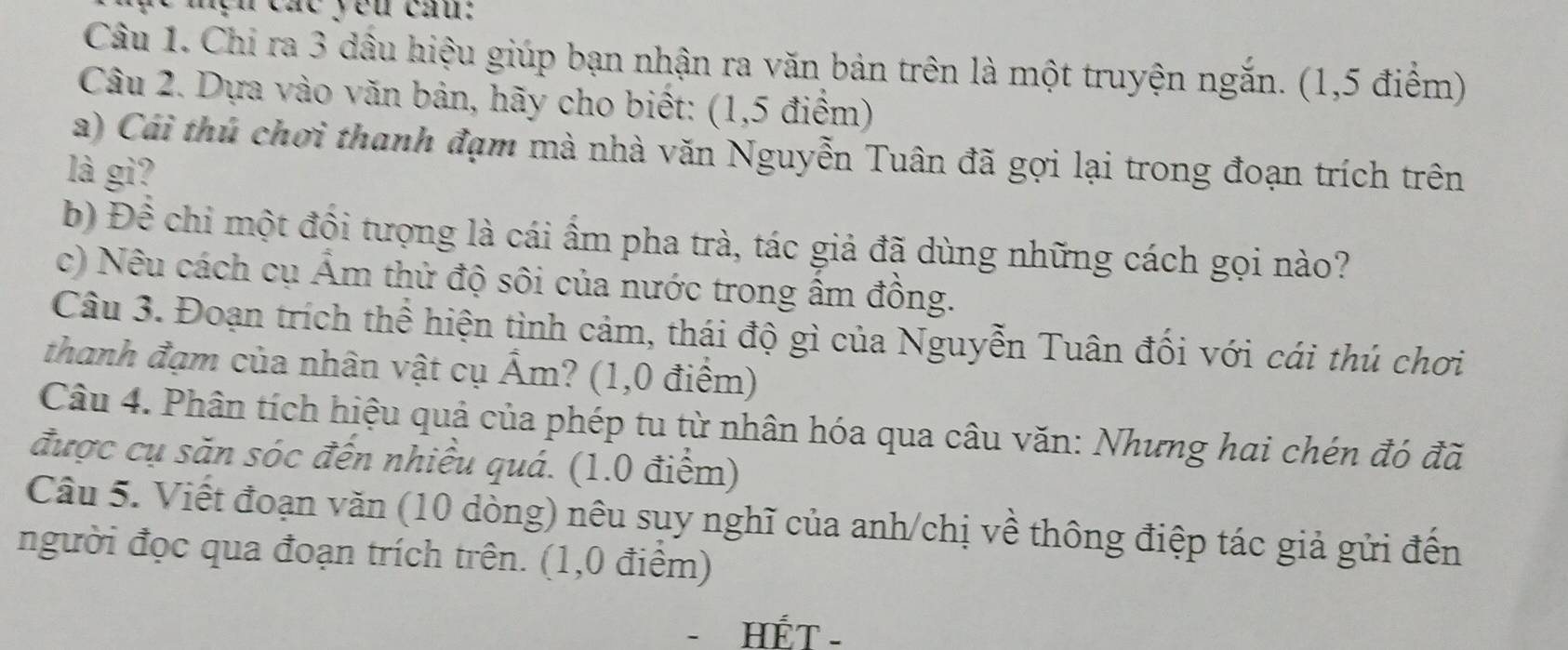 nện cát you cầu: 
Câu 1. Chi ra 3 dầu hiệu giúp bạn nhận ra văn bản trên là một truyện ngắn. (1,5 điểm) 
Câu 2. Dựa vào văn bản, hãy cho biết: (1,5 điểm) 
a) Cái thủ chơi thanh đạm mà nhà văn Nguyễn Tuân đã gợi lại trong đoạn trích trên 
l gi? 
b) Đề chi một đồi tượng là cái ẩm pha trà, tác giả đã dùng những cách gọi nào? 
c) Nêu cách cụ Âm thử độ sôi của nước trong âm đồng. 
Câu 3. Đoạn trích thể hiện tình cảm, thái độ gì của Nguyễn Tuân đối với cái thú chơi 
thanh đạm của nhân vật cụ Ấm? (1,0 điểm) 
Câu 4. Phân tích hiệu quả của phép tu từ nhân hóa qua câu văn: Nhưng hai chén đó đã 
được cụ săn sóc đến nhiều quá. (1.0 điểm) 
Câu 5. Viết đoạn văn (10 dòng) nêu suy nghĩ của anh/chị về thông điệp tác giả gửi đến 
người đọc qua đoạn trích trên. (1,0 điểm) 
- HÉT -