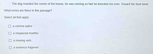 The dog rounded the corer of the house, he was running so fast he knocked me over. Toward his food bowl.
What errors are there in this passage?
Select all that apply.
a comma splice
a misplaced modifier
a missing verb
a sentence fragment