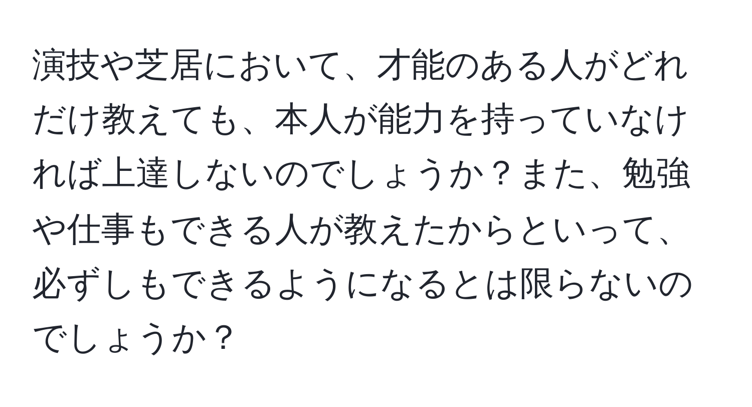 演技や芝居において、才能のある人がどれだけ教えても、本人が能力を持っていなければ上達しないのでしょうか？また、勉強や仕事もできる人が教えたからといって、必ずしもできるようになるとは限らないのでしょうか？