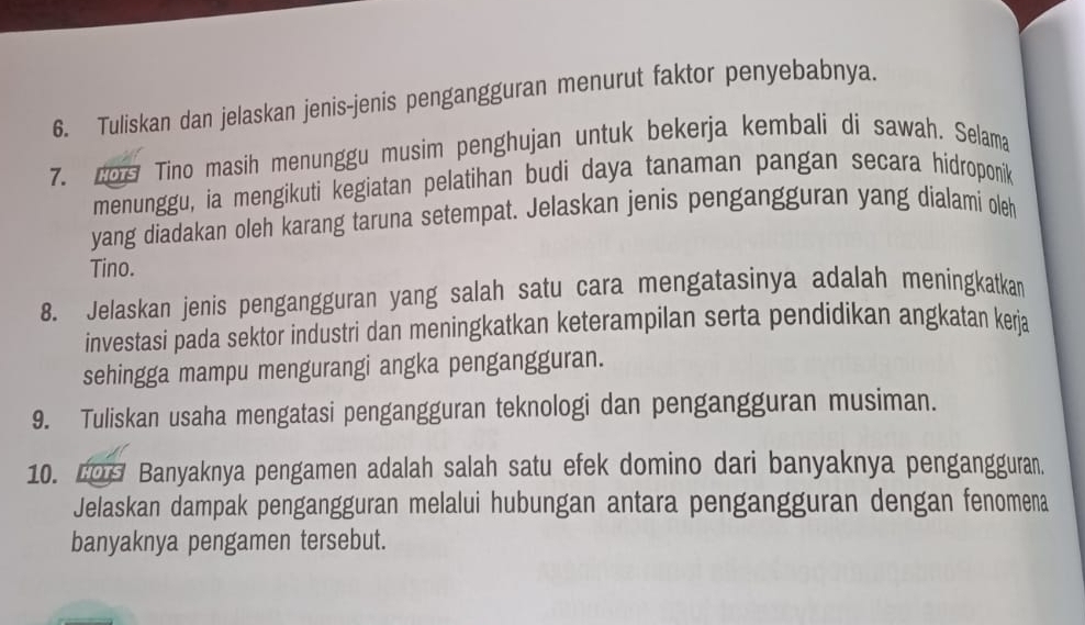 Tuliskan dan jelaskan jenis-jenis pengangguran menurut faktor penyebabnya 
7. do Tino masih menunggu musim penghujan untuk bekerja kembali di sawah. Selama 
menunggu, ia mengikuti kegiatan pelatihan budi daya tanaman pangan secara hídroponik 
yang diadakan oleh karang taruna setempat. Jelaskan jenis pengangguran yang dialami oleh 
Tino. 
8. Jelaskan jenis pengangguran yang salah satu cara mengatasinya adalah meningkatkan 
investasi pada sektor industri dan meningkatkan keterampilan serta pendidikan angkatan kerja 
sehingga mampu mengurangi angka pengangguran. 
9. Tuliskan usaha mengatasi pengangguran teknologi dan pengangguran musiman. 
10. 209 Banyaknya pengamen adalah salah satu efek domino dari banyaknya pengangguran. 
Jelaskan dampak pengangguran melalui hubungan antara pengangguran dengan fenomena 
banyaknya pengamen tersebut.