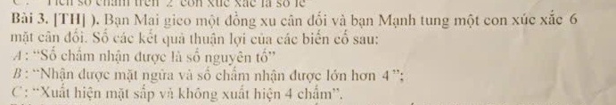 ren số enam trên 2 con xue xãe là số le
Bài 3. [TH] ). Bạn Mai gico một đồng xu cân đối và bạn Mạnh tung một con xúc xắc 6
mặt cân đối. Số các kết quả thuận lợi của các biển cố sau:
A : 'Số chẩm nhận được là số nguyên tổ”
* B : “Nhận được mặt ngừa và số chẩm nhận được lớn hơn 4^(15)
C: 'Xuất hiện mặt sắp và không xuất hiện 4 chẩm”.