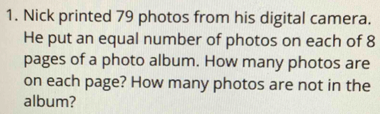 Nick printed 79 photos from his digital camera. 
He put an equal number of photos on each of 8
pages of a photo album. How many photos are 
on each page? How many photos are not in the 
album?